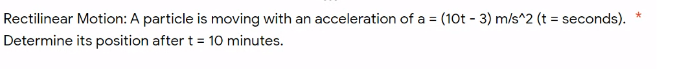 Rectilinear Motion: A particle is moving with an acceleration of a = (10t - 3) m/s^2 (t
= seconds).
%3D
Determine its position after t = 10 minutes.
