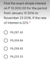 Find the exact simple interest
on P 10,000.00 for the period
from January 12 2016 to
November 23 2018, if the rate
of interest is 22% *
O P6,287.43
O P6,304.86
P6,298.83
O P6,233.33
оо
