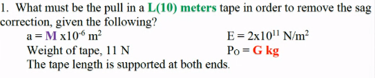 1. What must be the pull in a L(10) meters tape in order to remove the sag
correction, given the following?
a = M x10“ m?
E = 2x10" N/m?
Po = G kg
Weight of tape, 11 N
The tape length is supported at both ends.
