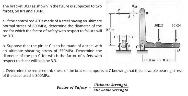 dAB
The bracket BCD as shown in the figure is subjected to two
forces, 50 KN and 10KN.
a. If the control rod AB is made of a steel having an ultimate
normal stress of 600MPA, determine the diameter of the
50KN
10KN
rod for which the factor of safety with respect to failure will 0.6 m
be 3.3.
b. Suppose that the pin at C is to be made of a steel with
an ultimate shearing stress of 350MPA. Determine the
diameter of the pin C for which the factor of safety with
respect to shear will also be 3.3.
|-03 m-
-0.3 m
c. Determine the required thickness of the bracket supports at C knowing that the allowable bearing stress
of the steel used is 300MPA.
Ultimate Strength
Factor of Safety
Allowable Strength
