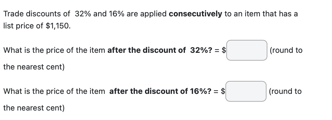 Trade discounts of 32% and 16% are applied consecutively to an item that has a
list price of $1,150.
What is the price of the item after the discount of 32%? = $
the nearest cent)
What is the price of the item after the discount of 16%? = $
the nearest cent)
(round to
(round to