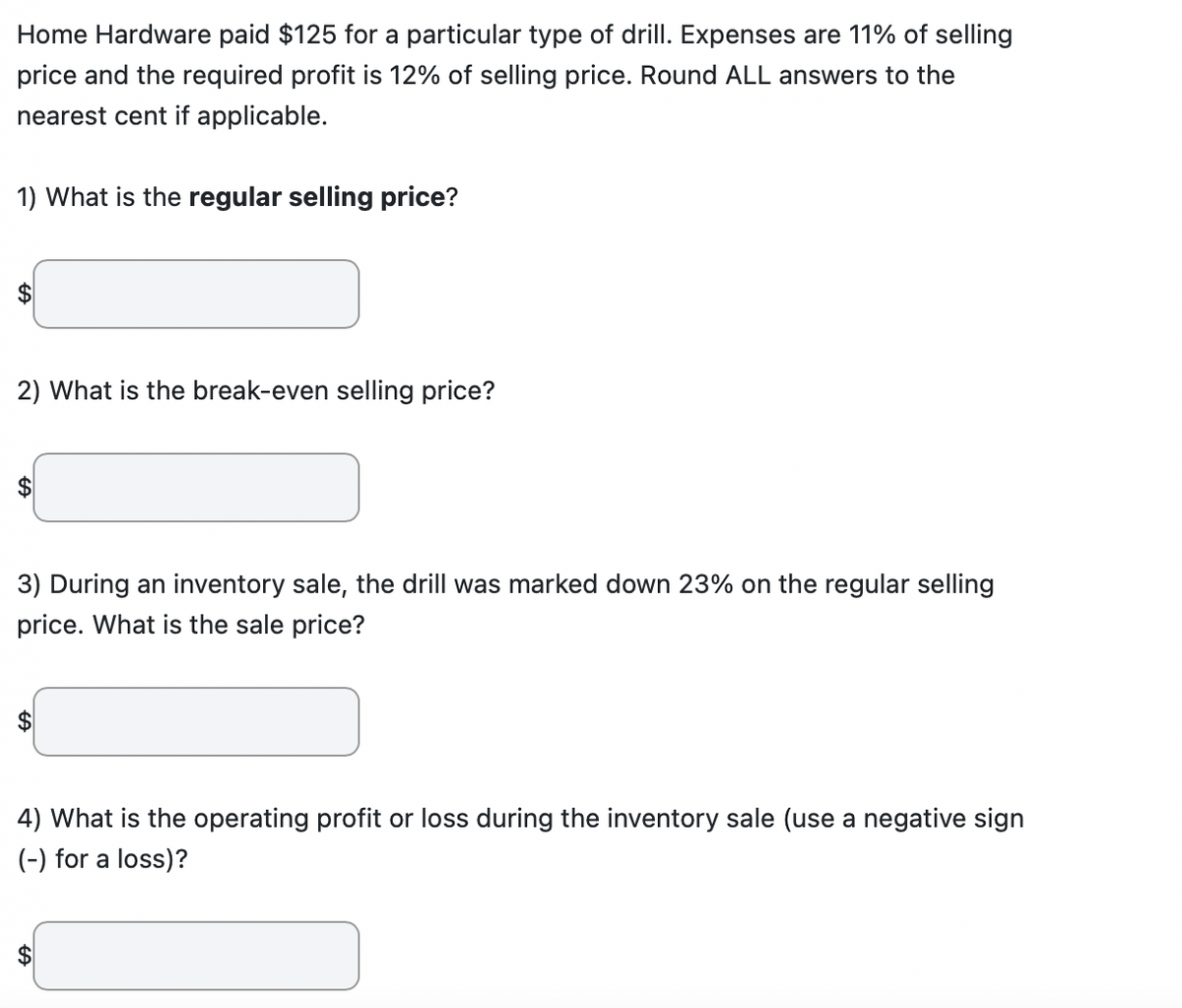 Home Hardware paid $125 for a particular type of drill. Expenses are 11% of selling
price and the required profit is 12% of selling price. Round ALL answers to the
nearest cent if applicable.
1) What is the regular selling price?
$
2) What is the break-even selling price?
3) During an inventory sale, the drill was marked down 23% on the regular selling
price. What is the sale price?
4) What is the operating profit or loss during the inventory sale (use a negative sign
(-) for a loss)?
FA