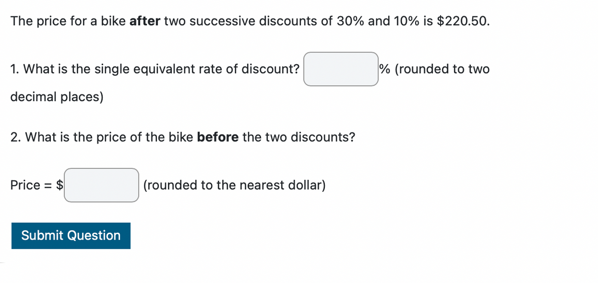 The price for a bike after two successive discounts of 30% and 10% is $220.50.
1. What is the single equivalent rate of discount?
decimal places)
2. What is the price of the bike before the two discounts?
Price = $
Submit Question
(rounded to the nearest dollar)
% (rounded to two