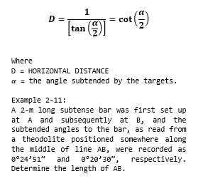 D =
= cot
tan
where
D = HORIZONTAL DISTANCE
a = the angle subtended by the targets.
Example 2-11:
A 2-m long subtense bar was first set up
at A and subsequently at B, and the
subtended angles to the bar, as read from
a theodolite positioned somewhere along
the middle of line AB, were recorded as
8°24'51"
and
g°20'30",
respectively.
Determine the length of AB.
