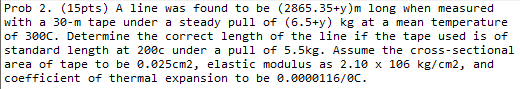 Prob 2. (15pts) A line was found to be (2865.35+y)m long when measured
with a 30-m tape under a steady pull of (6.5+y) kg at a mean temperature
of 300C. Determine the correct length of the line if the tape used is of
standard length at 200c under a pull of 5.5kg. Assume the cross-sectional
area of tape to be 0.025cm2, elastic modulus as 2.10 x 106 kg/cm2, and
coefficient of thermal expansion to be 0.0000116/ec.
