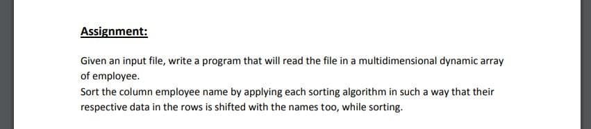 Assignment:
Given an input file, write a program that will read the file in a multidimensional dynamic array
of employee.
Sort the column employee name by applying each sorting algorithm in such a way that their
respective data in the rows is shifted with the names too, while sorting.
