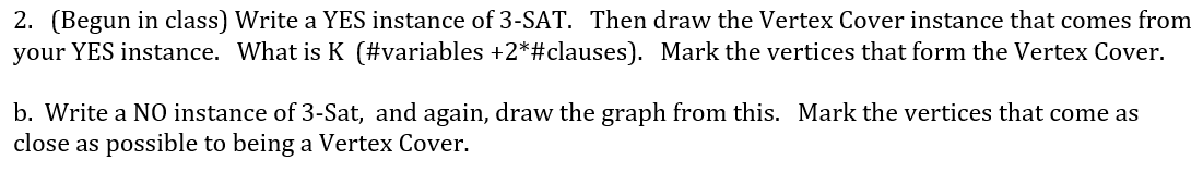 2. (Begun in class) Write a YES instance of 3-SAT. Then draw the Vertex Cover instance that comes from
your YES instance. What is K (#variables +2*#clauses). Mark the vertices that form the Vertex Cover.
b. Write a NO instance of 3-Sat, and again, draw the graph from this. Mark the vertices that come as
close as possible to being a Vertex Cover.