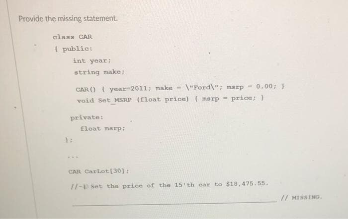 Provide the missing statement.
class CAR
( public:
int year;
string make;
CAR () ( year=2011; make =
void Set MSRP (float price) ( msrp =
\"Ford\"; msrp =
0.00; }
price; }
private:
float msrp;
1:
...
CAR CarLot[30];
//-p Set the price of the 15 th car to $18,475.55.
// MISSING.
