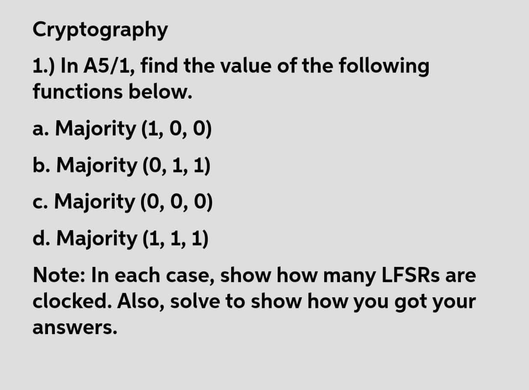 Cryptography
1.) In A5/1, find the value of the following
functions below.
a. Majority (1, 0, 0)
b. Majority (0, 1, 1)
c. Majority (0, 0, 0)
d. Majority (1, 1, 1)
Note: In each case, show how many LFSRS are
clocked. Also, solve to show how you got your
answers.
