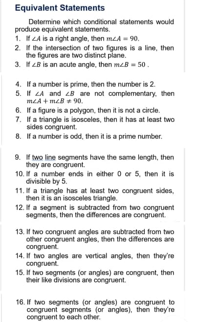 Equivalent Statements
Determine which conditional statements would
produce equivalent statements.
1. If LA is a right angle, then mLA = 90.
2. If the intersection of two figures is a line, then
the figures are two distinct plane.
3. If LB is an acute angle, then mzB = 50 .
4. If a number is prime, then the number is 2.
5. If LA and LB are not complementary, then
MLA + mLB + 90.
6. If a figure is a polygon, then it is not a circle.
7. If a triangle is isosceles, then it has at least two
sides congruent.
8. If a number is odd, then it is a prime number.
9. If two line segments have the same length, then
they are congruent.
10. If a number ends in either 0 or 5, then it is
divisible by 5.
11. If a triangle has at least two congruent sides,
then it is an isosceles triangle.
12. If a segment is subtracted from two congruent
segments, then the differences are congruent.
13. If two congruent angles are subtracted from two
other congruent angles, then the differences are
congruent.
14. If two angles are vertical angles, then they're
congruent.
15. If two segments (or angles) are congruent, then
their like divisions are congruent.
16. If two segments (or angles) are congruent to
congruent segments (or angles), then they're
congruent to each other.
