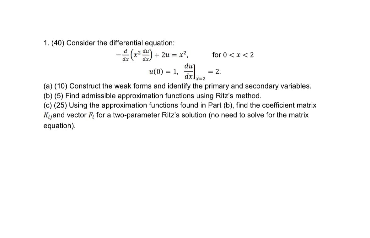 1. (40) Consider the differential equation:
-a (x² d) + 2u = x²,
dx
for 0 < x < 2
du
u(0) = 1,
= 2.
dx] x=
c=2
(a) (10) Construct the weak forms and identify the primary and secondary variables.
(b) (5) Find admissible approximation functions using Ritz's method.
(c) (25) Using the approximation functions found in Part (b), find the coefficient matrix
Kijand vector Fi for a two-parameter Ritz's solution (no need to solve for the matrix
equation).