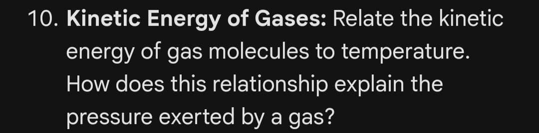 10. Kinetic Energy of Gases: Relate the kinetic
energy of gas molecules to temperature.
How does this relationship explain the
pressure exerted by a gas?