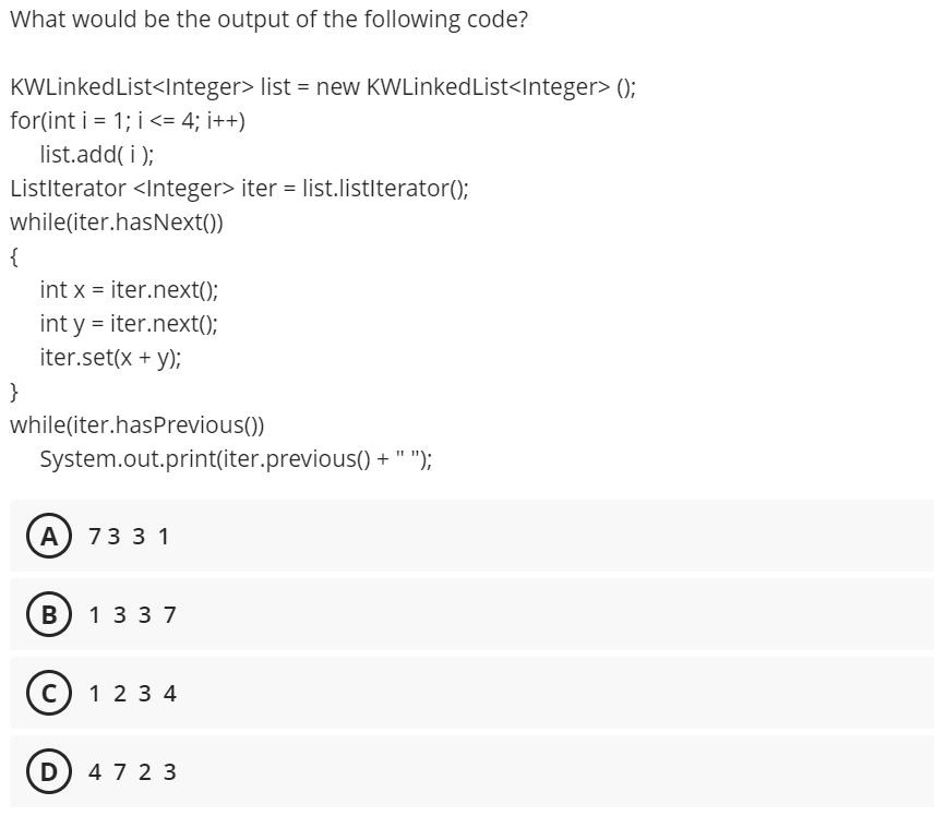 What would be the output of the following code?
KWLinked List<Integer> list = new KWLinkedList<Integer> ();
for(int i = 1; i <= 4; i++)
list.add( i );
Listlterator <Integer> iter = list.listlterator();
while(iter.hasNext())
{
int x = iter.next();
int y = iter.next();
iter.set(x + y);
}
while(iter.hasPrevious())
System.out.print(iter.previous() + " ");
A 73 3 1
B
133 7
c) 1 2 3 4
D) 4 7 2 3
