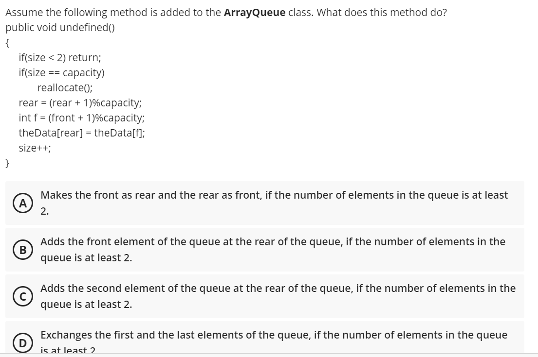 Assume the following method is added to the ArrayQueue class. What does this method do?
public void undefined()
{
if(size < 2) return;
if(size
сараcity)
==
reallocate();
rear = (rear + 1)%capacity;
int f = (front + 1)%capacity;
theData[rear] = theData[f];
size++;
}
Makes the front as rear and the rear as front, if the number of elements in the queue is at least
A
2.
Adds the front element of the queue at the rear of the queue, if the number of elements in the
queue is at least 2.
Adds the second element of the queue at the rear of the queue, if the number of elements in the
queue is at least 2.
Exchanges the first and the last elements of the queue, if the number of elements in the queue
D
is at least 2
