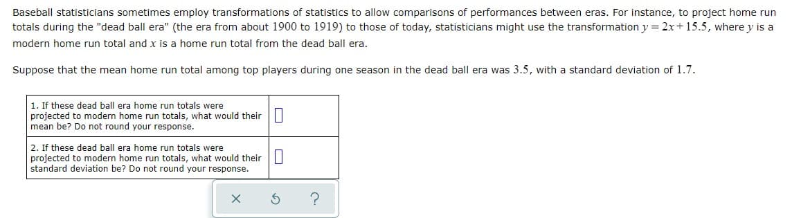 Baseball statisticians sometimes employ transformations of statistics to allow comparisons of performances between eras. For instance, to project home run
totals during the "dead ball era" (the era from about 1900 to 1919) to those of today, statisticians might use the transformation y = 2x+15.5, where y is a
modern home run total and x is a home run total from the dead ball era.
Suppose that the mean home run total among top players during one season in the dead ball era was 3.5, with a standard deviation of 1.7.
1. If these dead ball era home run totals were
projected to modern home run totals, what would their ||
mean be? Do not round your response.
2. If these dead ball era home run totals were
projected to modern home run totals, what would their||
standard deviation be? Do not round your response.
