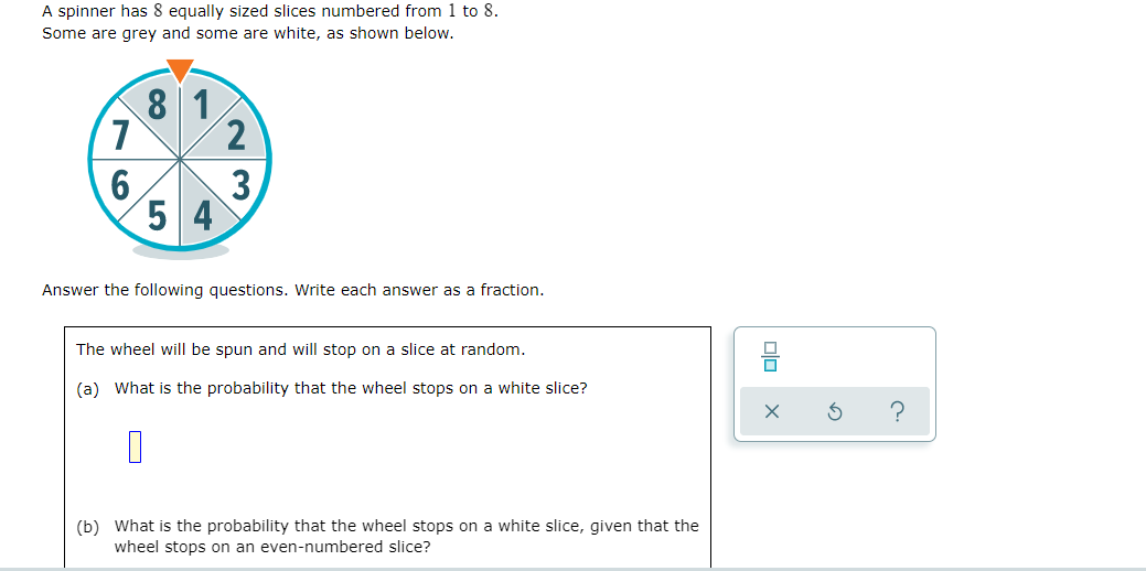 A spinner has 8 equally sized slices numbered from 1 to 8.
Some are grey and some are white, as shown below.
8 1
3
5 4
Answer the following questions. Write each answer as a fraction.
The wheel will be spun and will stop on a slice at random.
(a) What is the probability that the wheel stops on a white slice?
(b) What is the probability that the wheel stops on a white slice, given that the
wheel stops on an even-numbered slice?
O
76
