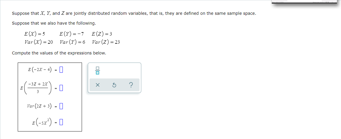 Suppose that X, Y, and Z are jointly distributed random variables, that is, they are defined on the same sample space.
Suppose that we also have the following.
E(Y)=-7
Var (X) = 20 Var (Y)=6 Var (z) = 23
E (X) = 5
E(Z) = 3
Compute the values of the expressions below.
E (-2X – 4) =
-3Z + 2X
E
3
Var (27 + 3) - O
=(-sx") - O
