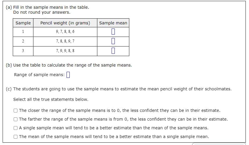 (a) Fill in the sample means in the table.
Do not round your answers.
Sample
Pencil weight (in grams)
Sample mean
1
9, 7, 8, 8, 6
7, 8, 8, 9, 7
3
7, 9, 9, 8, 8
(b) Use the table to calculate the range of the sample means.
Range of sample means: I
(c) The students are going to use the sample means to estimate the mean pencil weight of their schoolmates.
Select all the true statements below.
The closer the range of the sample means is to 0, the less confident they can be in their estimate.
The farther the range of the sample means is from 0, the less confident they can be in their estimate.
A single sample mean will tend to be a better estimate than the mean of the sample means.
O The mean of the sample means will tend to be a better estimate than a single sample mean.
