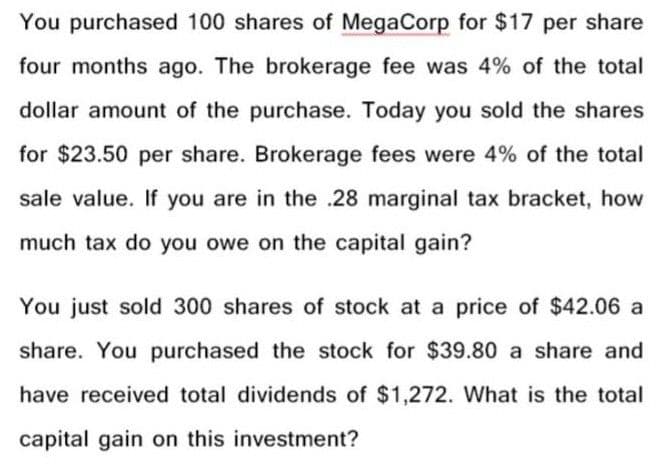 You purchased 100 shares of MegaCorp for $17 per share
four months ago. The brokerage fee was 4% of the total
dollar amount of the purchase. Today you sold the shares
for $23.50 per share. Brokerage fees were 4% of the total
sale value. If you are in the .28 marginal tax bracket, how
much tax do you owe on the capital gain?
You just sold 300 shares of stock at a price of $42.06 a
share. You purchased the stock for $39.80 a share and
have received total dividends of $1,272. What is the total
capital gain on this investment?