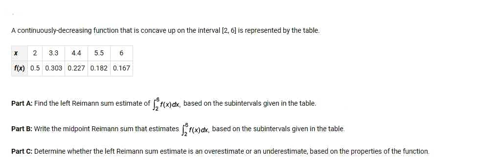 A continuously-decreasing function that is concave up on the interval [2, 6] is represented by the table.
2
3.3
4.4
5.5
6
f(x) 0.5 0.303 0.227 0.182 0.167
Part A: Find the left Reimann sum estimate of f(x)dx, based on the subintervals given in the table.
Part B: Write the midpoint Reimann sum that estimates f(x)dx, based on the subintervals given in the table.
Part C: Determine whether the left Reimann sum estimate is an overestimate or an underestimate, based on the properties of the function.
