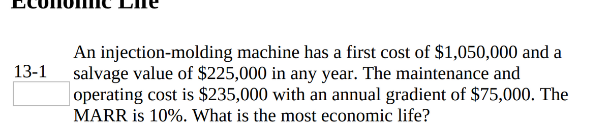 An injection-molding machine has a first cost of $1,050,000 and a
salvage value of $225,000 in any year. The maintenance and
operating cost is $235,000 with an annual gradient of $75,000. The
MARR is 10%. What is the most economic life?
13-1
