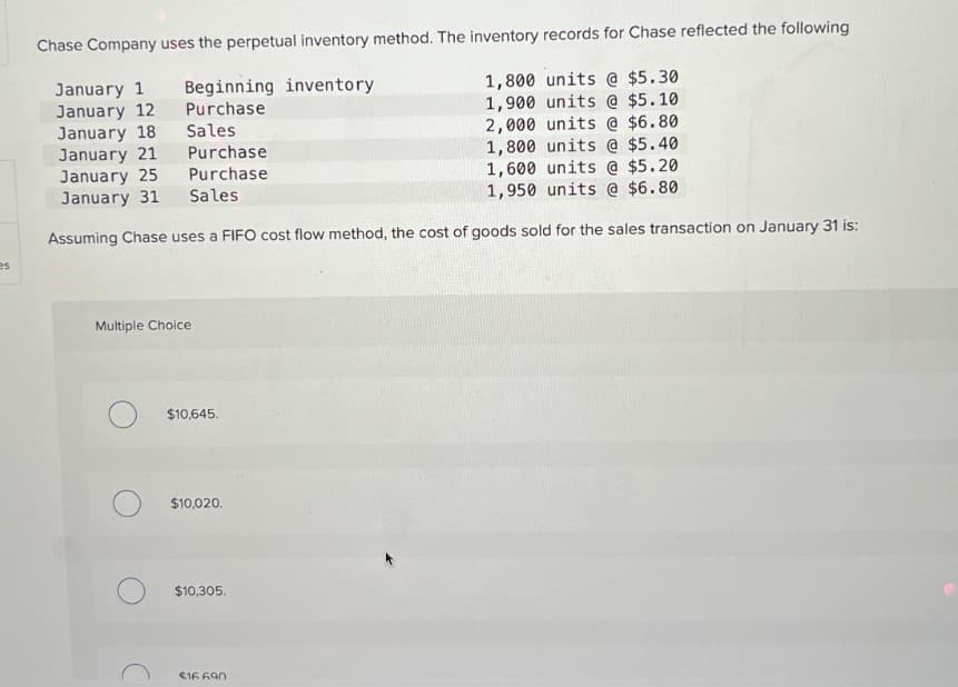 es
Chase Company uses the perpetual inventory method. The inventory records for Chase reflected the following
January 1
Beginning inventory
January 12
Purchase
January 18
Sales
January 21
Purchase
January 25
Purchase
January 31
Sales
1,800 units @ $5.30
1,900 units @ $5.10
2,000 units @ $6.80
1,800 units @ $5.40
1,600 units @ $5.20
1,950 units @ $6.80
Assuming Chase uses a FIFO cost flow method, the cost of goods sold for the sales transaction on January 31 is:
Multiple Choice
$10,645.
$10,020.
$10,305.
$16.690