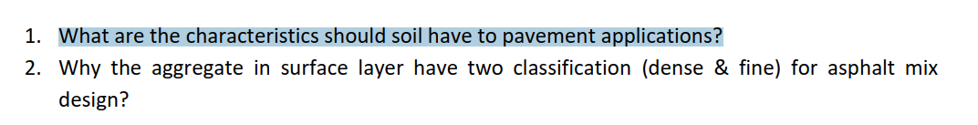 1. What are the characteristics should soil have to pavement applications?
2. Why the aggregate in surface layer have two classification (dense & fine) for asphalt mix
design?