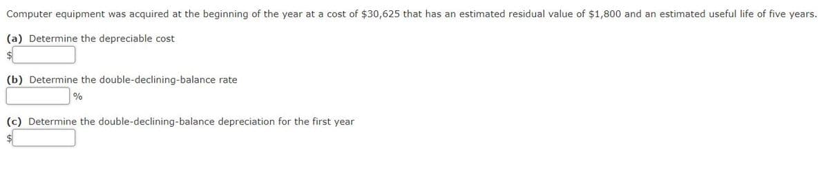 Computer equipment was acquired at the beginning of the year at a cost of $30,625 that has an estimated residual value of $1,800 and an estimated useful life of five years.
(a) Determine the depreciable cost
(b) Determine the double-declining-balance rate
(c) Determine the double-declining-balance depreciation for the first year
