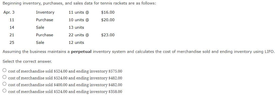 Beginning inventory, purchases, and sales data for tennis rackets are as follows:
Apr. 3
Inventory
11 units @
$16.00
11
Purchase
10 units @
$20.00
14
Sale
13 units
21
Purchase
22 units @
$23.00
25
Sale
12 units
Assuming the business maintains a perpetual inventory system and calculates the cost of merchandise sold and ending inventory using LIFO.
Select the correct answer.
O cost of merchandise sold $524.00 and ending inventory $575.00
O cost of merchandise sold $524.00 and ending inventory $482.00
cost of merchandise sold $400.00 and ending inventory $482.00
cost of merchandise sold $524.00 and ending inventory $358.00
O O O O
