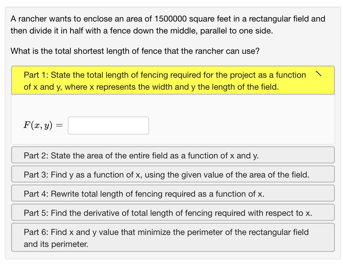 A rancher wants to enclose an area of 1500000 square feet in a rectangular field and
then divide it in half with a fence down the middle, parallel to one side.
What is the total shortest length of fence that the rancher can use?
Part 1: State the total length of fencing required for the project as a function
of x and y, where x represents the width and y the length of the field.
F(x, y)
Part 2: State the area of the entire field as a function of x and y.
Part 3: Find y as a function of x, using the given value of the area of the field.
Part 4: Rewrite total length of fencing required as a function of x.
Part 5: Find the derivative of total length of fencing required with respect to x.
Part 6: Find x and y value that minimize the perimeter of the rectangular field
and its perimeter.
