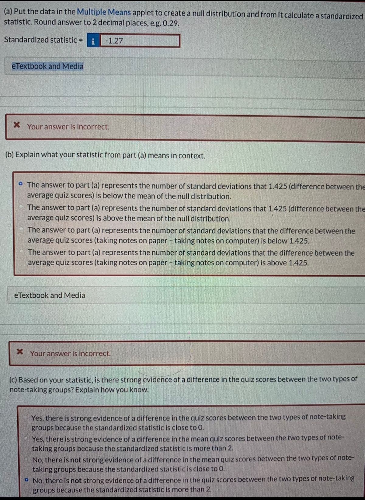 (a) Put the data in the Multiple Means applet to create a null distribution and from it calculate a standardized
statistic. Round answer to 2 decimal places, e.g. 0.29.
Standardized statistic =
-1.27
eTextbook and Media
Your answer is incorrect.
(b) Explain what your statistic from part (a) means in context.
° The answer to part (a) represents the number of standard deviations that 1.425 (difference between the
average quiz scores) is below the mean of the null distribution.
The answer to part (a) represents the number of standard deviations that 1.425 (difference between the
average quiz scores) is above the mean of the null distribution.
The answer to part (a) represents the number of standard deviations that the difference between the
average quiz scores (taking notes on paper - taking notes on computer) is below 1.425.
The answer to part (a) represents the number of standard deviations that the difference between the
average quiz scores (taking notes on paper - taking notes on computer) is above 1.425.
eTextbook and Media
X Your answer is incorrect.
(c) Based on your statistic, is there strong evidence of a difference in the quiz scores between the two types of
note-taking groups? Explain how you know.
Yes, there is strong evidence of a difference in the quiz scores between the two types of note-taking
groups because the standardized statistic is close to 0.
Yes, there is strong evidence of a difference in the mean quiz scores between the two types of note-
taking groups because the standardized statistic is more than 2.
No, there is not strong evidence of a difference in the mean quiz scores between the two types of note-
taking groups because the standardized statistic is close to 0.
No, there is not strong evidence of a difference in the quiz scores between the two types of note-taking
groups because the standardized statistic is more than 2.
