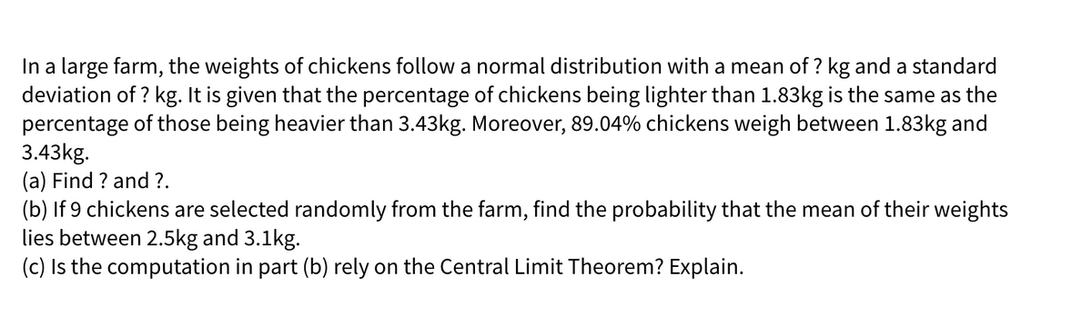 In a large farm, the weights of chickens follow a normal distribution with a mean of ? kg and a standard
deviation of ? kg. It is given that the percentage of chickens being lighter than 1.83kg is the same as the
percentage of those being heavier than 3.43kg. Moreover, 89.04% chickens weigh between 1.83kg and
3.43kg.
(a) Find ? and ?.
(b) If 9 chickens are selected randomly from the farm, find the probability that the mean of their weights
lies between 2.5kg and 3.1kg.
(c) Is the computation in part (b) rely on the Central Limit Theorem? Explain.
