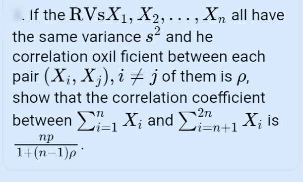 If the RVSX1, X2,..., X, all have
n
.2
the same variance s and he
correlation oxil ficient between each
pair (X;, X;), i # jof them is p,
show that the correlation coefficient
2n
between -1 X; and Li=n+1
X; is
%3D1
пр
1+(n-1)p
