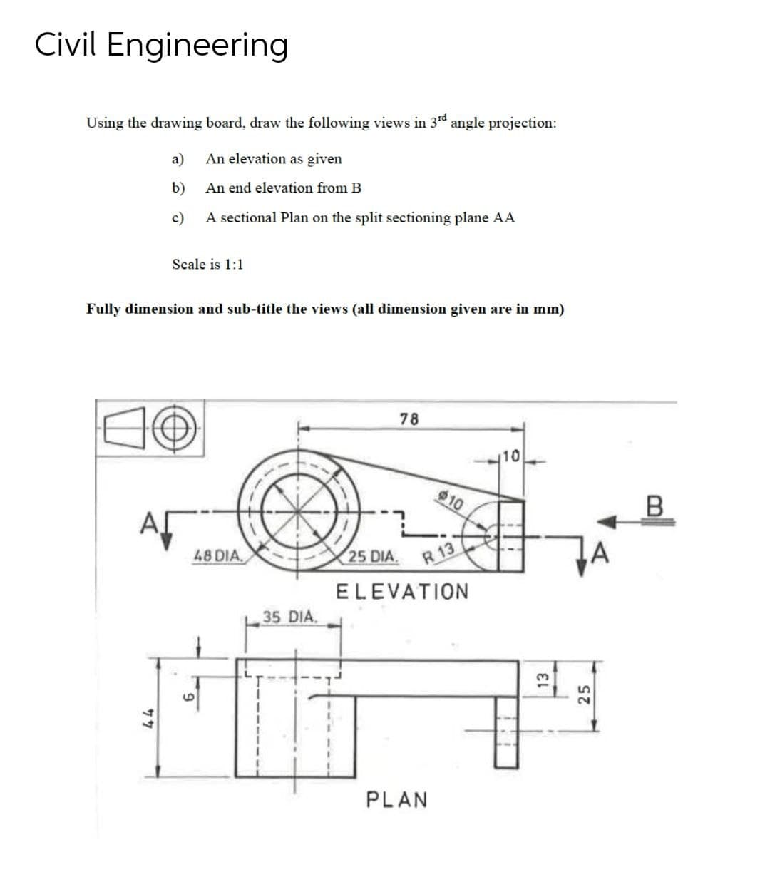 Civil Engineering
Using the drawing board, draw the following views in 3rd angle projection:
a)
An elevation as given
b)
An end elevation from B
c)
A sectional Plan on the split sectioning plane AA
Scale is 1:1
Fully dimension and sub-title the views (all dimension given are in mm)
78
10
10
AF
48 DIA.
25 DIA.
R 13
ELEVATION
35 DIA,
PLAN
13
25
