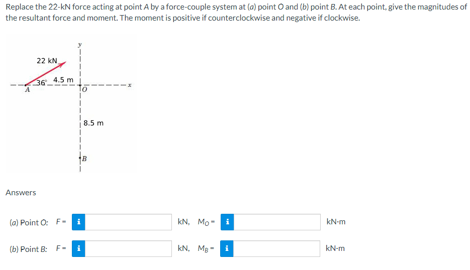 Replace the 22-kN force acting at point A by a force-couple system at (a) point O and (b) point B. At each point, give the magnitudes of
the resultant force and moment. The moment is positive if counterclockwise and negative if clockwise.
22 KN
36⁰°
Answers
4.5 m
(a) Point O: F=
(b) Point B: F=
|
Mi
i
8.5 m
B
kN, Mo= i
kN, MB =
M
kN.m
kN-m