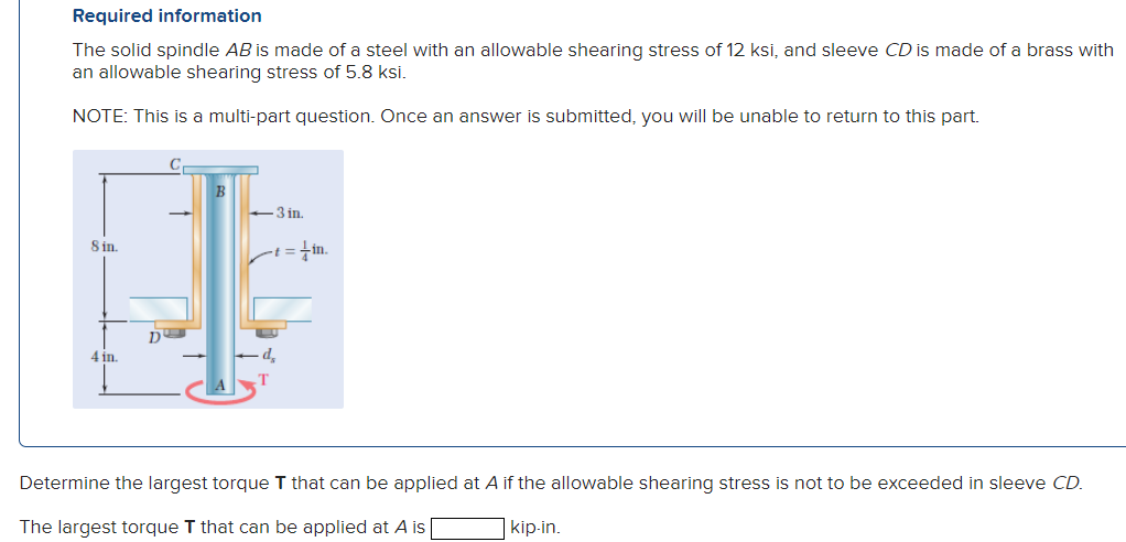 Required information
The solid spindle AB is made of a steel with an allowable shearing stress of 12 ksi, and sleeve CD is made of a brass with
an allowable shearing stress of 5.8 ksi.
NOTE: This is a multi-part question. Once an answer is submitted, you will be unable to return to this part.
8 in.
4 in.
D
B
-3 in.
-+=+in.
Determine the largest torque T that can be applied at A if the allowable shearing stress is not to be exceeded in sleeve CD.
The largest torque T that can be applied at A is
kip-in.