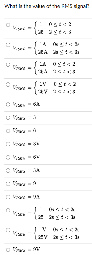 What is the value of the RMS signal?
1 0<t<2
VRMS =
25
2<t<3
VRMS
-
1A
25A
Os < t < 2s
2st < 3s
1A
0<t<2
VRMS
=
25A 2<t<3
1V 0<t<2
VRMS
=
25V
2<t<3
VRMS = 6A
VRMS = 3
VRMS = 6
VRMS
= 3V
VRMS =
=
6V
○ VRMS
= 3A
VRMS = 9
VRMS = 9A
VRMS
=
{
1 Os < t <2s
25 2st 3s
1V
Os < t < 2s
VRMS
=
25V
2st< 3s
VRMS = 9V