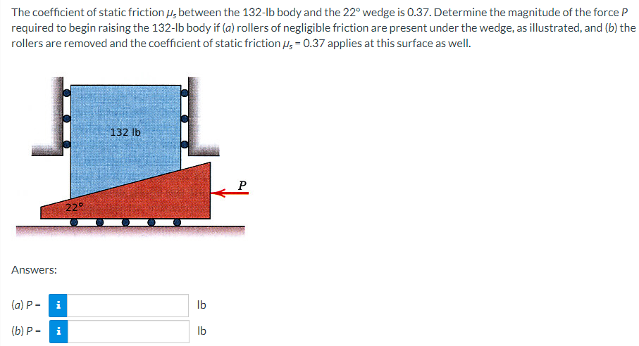 The coefficient of static friction μs between the 132-lb body and the 22° wedge is 0.37. Determine the magnitude of the force P
required to begin raising the 132-lb body if (a) rollers of negligible friction are present under the wedge, as illustrated, and (b) the
rollers are removed and the coefficient of static friction μs = 0.37 applies at this surface as well.
Answers:
(a) P =
(b) P =
22°
132 lb
i
lb
i
lb