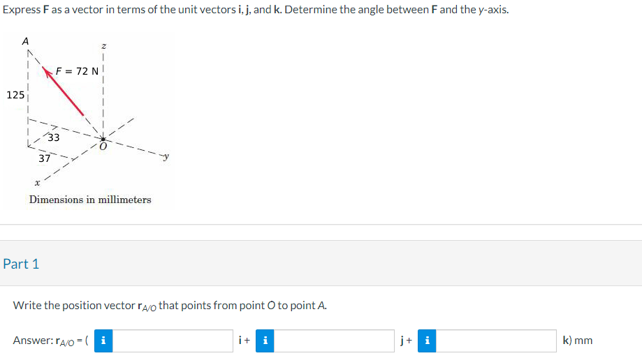 Express F as a vector in terms of the unit vectors i, j, and k. Determine the angle between F and the y-axis.
125
F = 72 N
Part 1
/33
37
Dimensions in millimeters
Write the position vector rao that points from point O to point A.
Answer: rA/O= i
i + i
+
k) mm