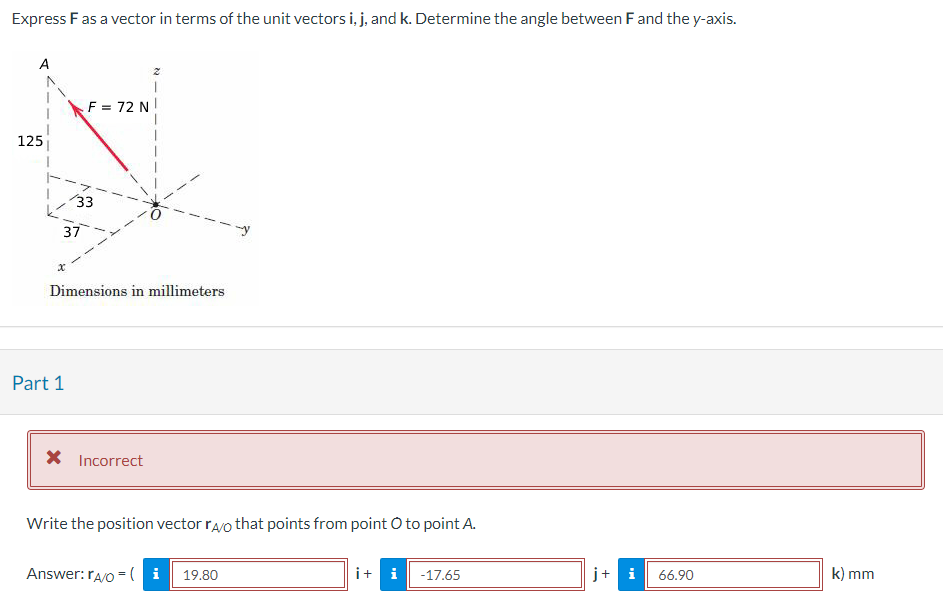 Express F as a vector in terms of the unit vectors i, j, and k. Determine the angle between F and the y-axis.
125
x
F = 72 N
33
37
Part 1
Dimensions in millimeters
* Incorrect
Write the position vector rao that points from point O to point A.
Answer: rA/O=(i 19.80
i + i
-17.65
j+ i
66.90
k) mm