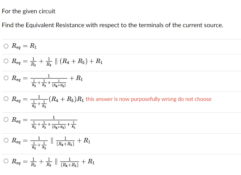 For the given circuit
Find the Equivalent Resistance with respect to the terminals of the current source.
O Req = R₁
O Req=+|| (R₁ + R5) + R₁
R₂ R3
O Req
O Reg
O Req
=
=
=
1
1
+ +
R₂ R3 (R4+R5)
1
-(R4 + R5) R₁ this answer is now purposefully wrong do not choose
1
1
+
R₂ R3
1
1 1
1
1
R₂ + R/₂ + (R₁+R₂) + R/₁
R3
+ R₁
1
○ Req = + (R₁+R₂)
||
1
1
R₂ R3
1
O Req=₂₁+₁ ||
R3
+ R₁
1
(R4+R5)
+ R₁