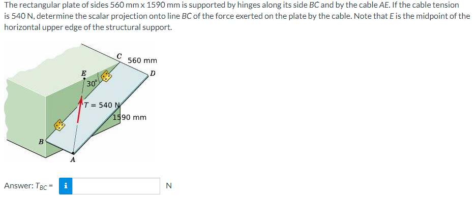 The rectangular plate of sides 560 mm x 1590 mm is supported by hinges along its side BC and by the cable AE. If the cable tension
is 540 N, determine the scalar projection onto line BC of the force exerted on the plate by the cable. Note that E is the midpoint of the
horizontal upper edge of the structural support.
B
Answer: TBC=
i
A
E
30%
C
T= 540 N
560 mm
D
1590 mm
N