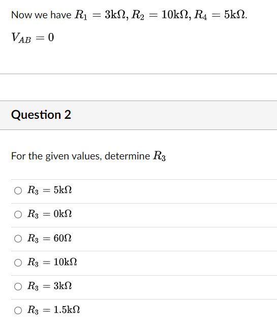 Now we have R₁
=
= 3kΩ, R2
VAB
= 0
Question 2
O R3
For the given values, determine R3
-
Ο Rg
R3 = ΟΚΩ
R3 = 60Ω
5kΩ
-
10kΩ
-
R3 3ΚΩ
Rg = 1.5kΩ
10kΩ, R4 = 5kΩ.