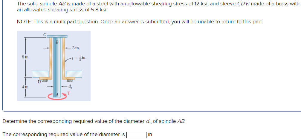 The solid spindle AB is made of a steel with an allowable shearing stress of 12 ksi, and sleeve CD is made of a brass with
an allowable shearing stress of 5.8 ksi.
NOTE: This is a multi-part question. Once an answer is submitted, you will be unable to return to this part.
C
8 in.
4 in.
D
B
3 in.
-t = in.
d
Determine the corresponding required value of the diameter ds of spindle AB.
The corresponding required value of the diameter is
in.