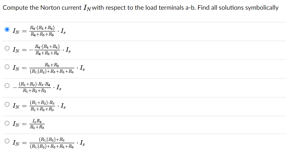 Compute the Norton current IN with respect to the load terminals a-b. Find all solutions symbolically
IN
O IN
O IN
O IN
O IN
=
O IN
=
=
(R₁+R₂).R3-RA
R₁+R₂ + R3
=
=
RA (R5+R6)
R4+R5 +R6
=
RA (R5+R6)
R4+R5 +R6
.
R5+R6
(R₁||R₂)+R3+R5+R6
.
(R₁+R₂).R3
R₁+R2+R3
I, R4
R5+R6
Is
.
· Is
.
Is
Is
(R₁||R₂)+R3
(R1||R2)+R3+R5 +R6
.
Is
Is