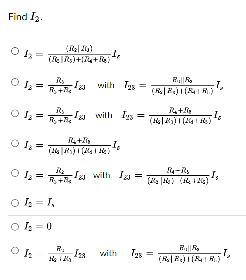 Find I2.
O 12
O 1₂
O 12
O I2
O I2
=
12
=
=
=
=
(R₂||R3)
(R2||R3)+(R4+R5)
=
R3
R2 + R3
R3
R₂+R3
○ I₂ = Is
○ I₂ = 0
-I23
R₂
R2+R3
-Is
-123 with 123
R4+R5
(R2 R3) + (R₁+R5)
with I23 =
R₂
- I23
R₂+ R3
Is
-I23 with 123 =
=
with
123
R₂||R3
(R2||R3)+(R4+R5)
R4+R5
(R2||R3)+(R4+R5)
R4+R5
(R₂||R3)+(R4+R5)
=
-Is
Is
Is
R₂ R3
(R2||R3)+(R4+R5)
Is