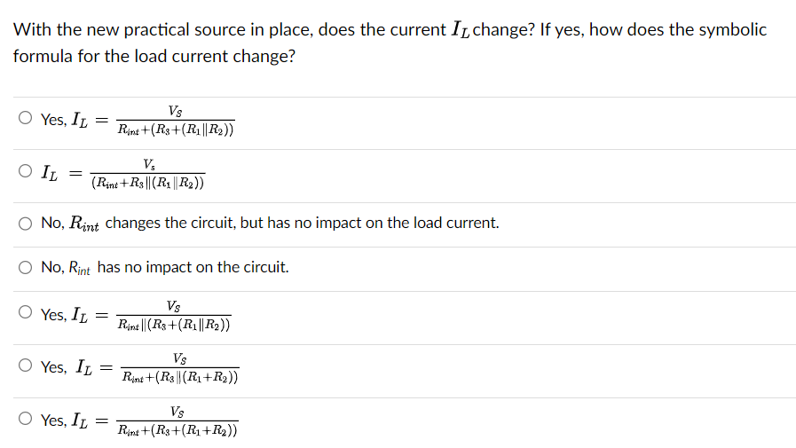 With the new practical source in place, does the current I change? If yes, how does the symbolic
formula for the load current change?
O Yes, IL
O IL
V₂
(Rint +R3|| (R₁||R₂))
O No, Rint changes the circuit, but has no impact on the load current.
No, Rint has no impact on the circuit.
=
O Yes, IL
O Yes, IL
=
Yes, IL
=
=
Vs
Rint +(R3+(R₁ ||R₂2))
=
Vs
Rint || (R3+(R₁||R₂))
Vs
Rint +(R3|| (R₁+R₂))
Vs
Rint+(R3+(R₁+R₂))