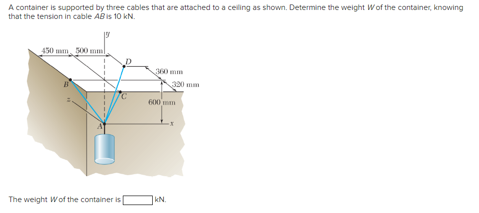 A container is supported by three cables that are attached to a ceiling as shown. Determine the weight Wof the container, knowing
that the tension in cable AB is 10 kN.
Y
450 mm 500 mm||
T
The weight W of the container is
D
C
360 mm
320 mm
600 mm
KN.