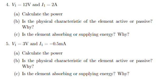 4. V₁ = 12V and I₁ = 2A
(a) Calculate the power
(b) Is the physical characteristic of the element active or passive?
Why?
(c) Is the element absorbing or supplying energy? Why?
5. V₁ = 3V and I₁ = -0.5mA
(a) Calculate the power
(b) Is the physical characteristic of the element active or passive?
Why?
(c) Is the element absorbing or supplying energy? Why?