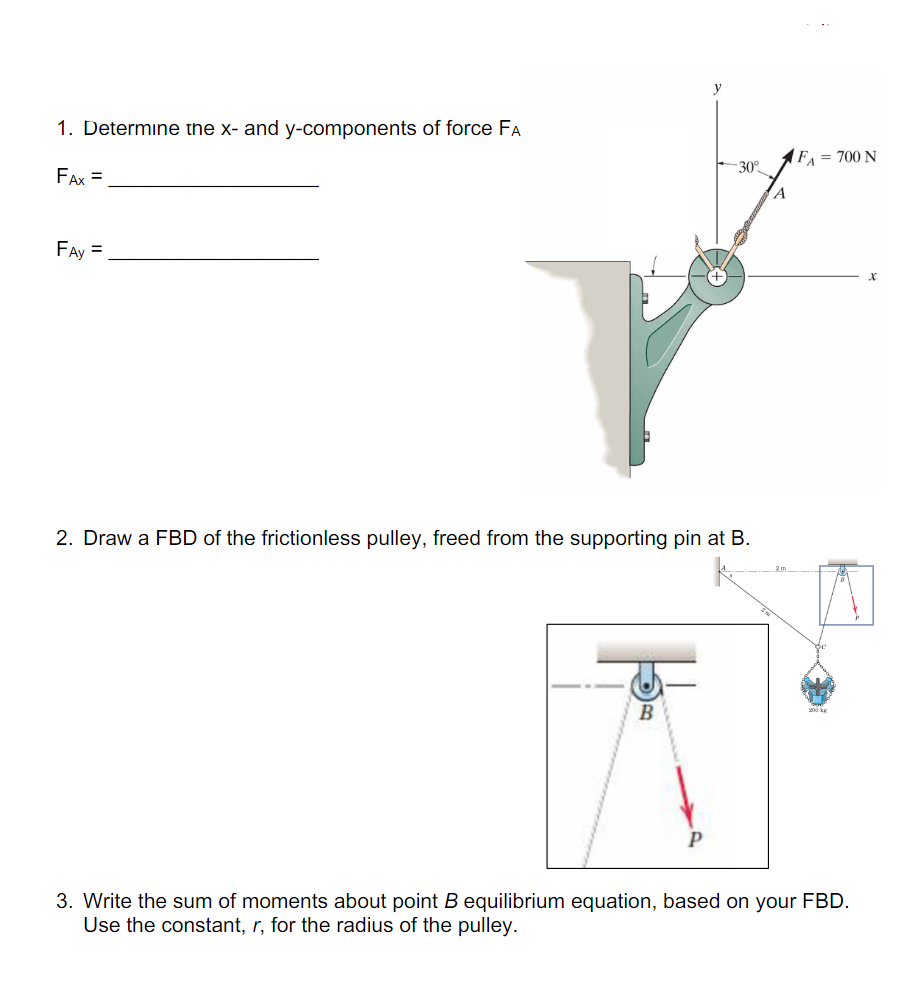 y
1. Determine the x- and y-components of force FA
FAX =
FAY
FA = 700 N
-30°
A
2. Draw a FBD of the frictionless pulley, freed from the supporting pin at B.
B
P
3. Write the sum of moments about point B equilibrium equation, based on your FBD.
Use the constant, r, for the radius of the pulley.